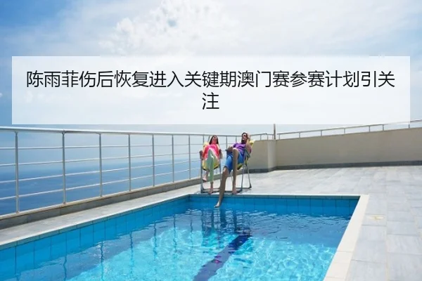 陈雨菲伤后恢复进入关键期澳门赛参赛计划引关注