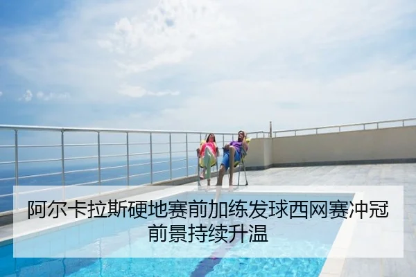 阿尔卡拉斯硬地赛前加练发球西网赛冲冠前景持续升温